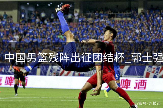 中国男篮残阵出征团结杯 郭士强面临锋线用人荒