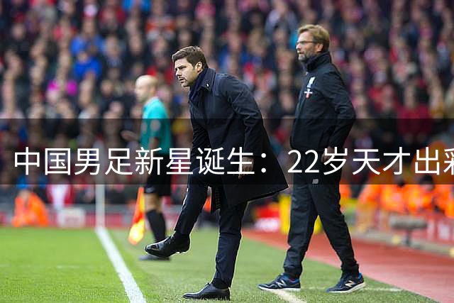 中国男足新星诞生：22岁天才出彩，打爆当红国脚，前途不可限量