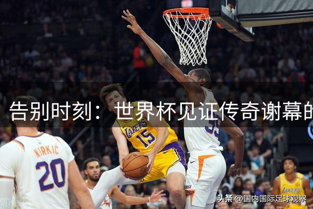 告别时刻：世界杯见证传奇谢幕的动人瞬间