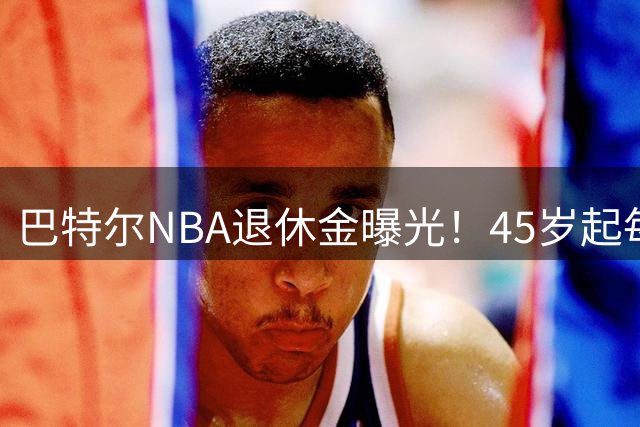 巴特尔NBA退休金曝光！45岁起每月领钱，62岁后数字惊人真羡慕