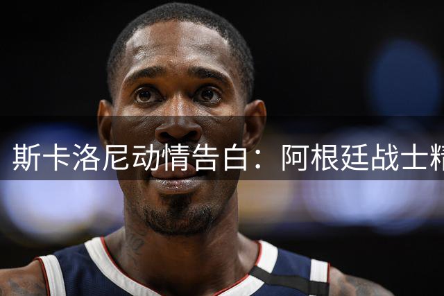 斯卡洛尼动情告白：阿根廷战士精神比奖杯更珍贵