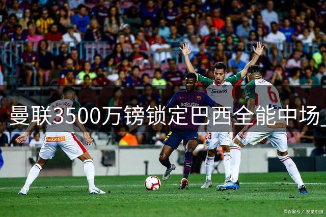曼联3500万镑锁定巴西全能中场 数据碾压队内标王