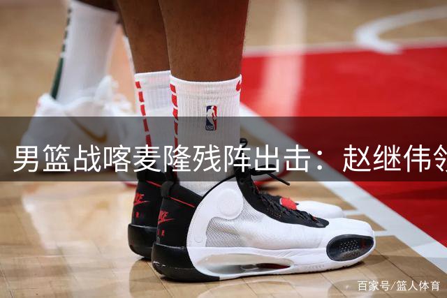 男篮战喀麦隆残阵出击：赵继伟领衔新防线 胡金秋独撑禁区