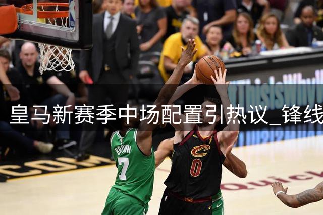 皇马新赛季中场配置引热议 锋线回防成关键