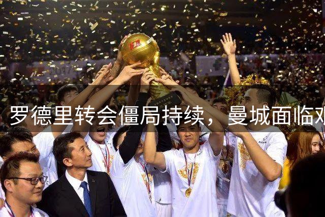 罗德里转会僵局持续，曼城面临艰难抉择