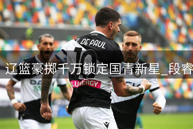 辽篮豪掷千万锁定国青新星 段睿骐加盟或引发CBA后卫线洗牌