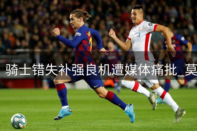 骑士错失补强良机遭媒体痛批 莫布里恐成管理层决策替罪羊
