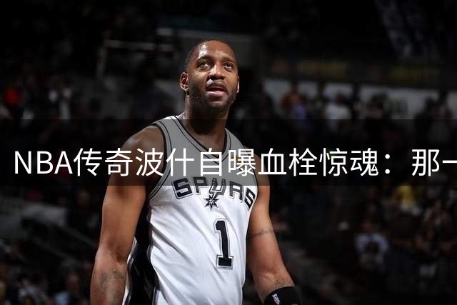 NBA传奇波什自曝血栓惊魂：那一刻仿佛被自己的身体抛弃